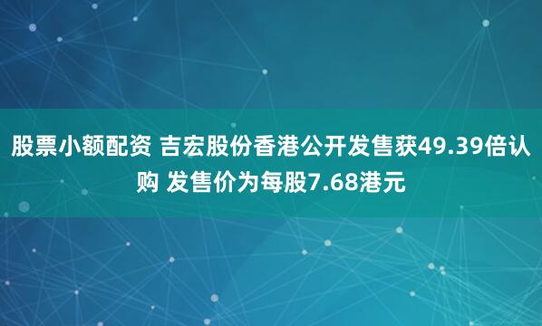 股票小额配资 吉宏股份香港公开发售获49.39倍认购 发售价为每股7.68港元