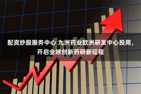 配资炒股服务中心 九洲药业欧洲研发中心投用，开启全球创新药研新征程