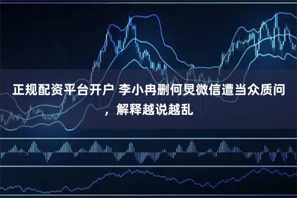 正规配资平台开户 李小冉删何炅微信遭当众质问，解释越说越乱