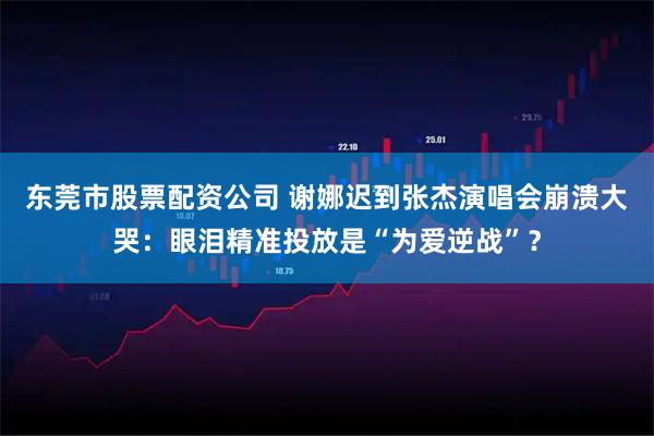 东莞市股票配资公司 谢娜迟到张杰演唱会崩溃大哭：眼泪精准投放是“为爱逆战”？
