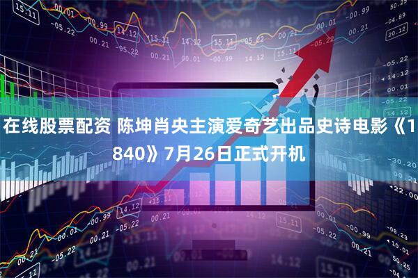 在线股票配资 陈坤肖央主演爱奇艺出品史诗电影《1840》7月26日正式开机