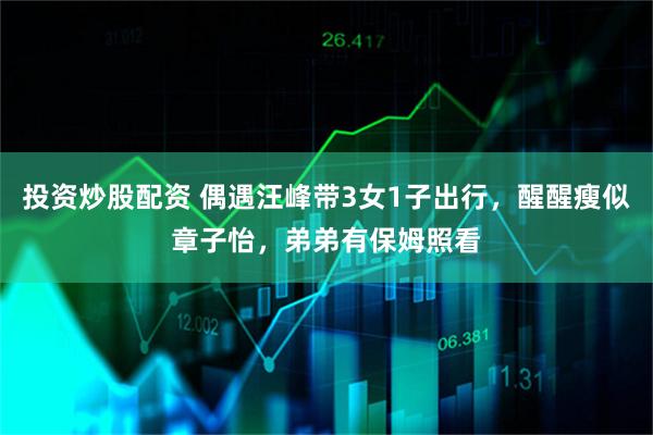 投资炒股配资 偶遇汪峰带3女1子出行，醒醒瘦似章子怡，弟弟有保姆照看