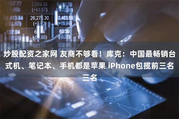 炒股配资之家网 友商不够看！库克：中国最畅销台式机、笔记本、手机都是苹果 iPhone包揽前三名