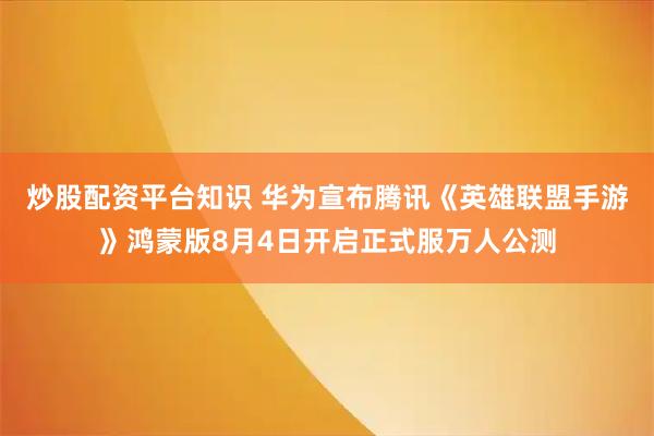 炒股配资平台知识 华为宣布腾讯《英雄联盟手游》鸿蒙版8月4日开启正式服万人公测