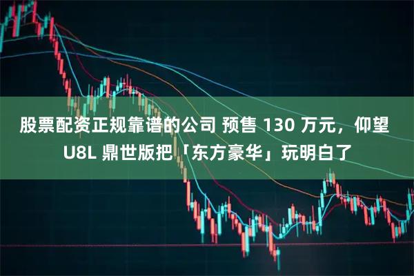 股票配资正规靠谱的公司 预售 130 万元，仰望 U8L 鼎世版把「东方豪华」玩明白了