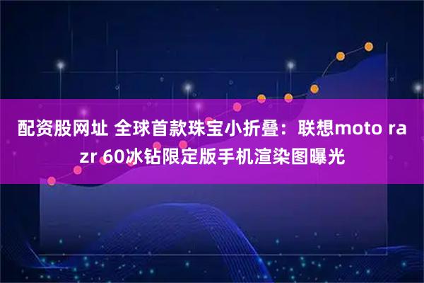 配资股网址 全球首款珠宝小折叠：联想moto razr 60冰钻限定版手机渲染图曝光