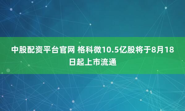 中股配资平台官网 格科微10.5亿股将于8月18日起上市流通