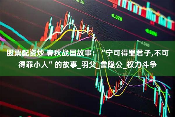股票配资炒 春秋战国故事：“宁可得罪君子,不可得罪小人”的故事_羽父_鲁隐公_权力斗争