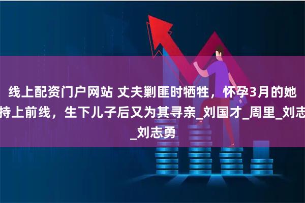 线上配资门户网站 丈夫剿匪时牺牲，怀孕3月的她坚持上前线，生下儿子后又为其寻亲_刘国才_周里_刘志勇
