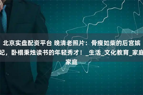 北京实盘配资平台 晚清老照片：骨瘦如柴的后宫嫔妃，卧榻秉烛读书的年轻秀才！_生活_文化教育_家庭