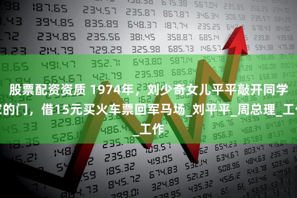 股票配资资质 1974年，刘少奇女儿平平敲开同学家的门，借15元买火车票回军马场_刘平平_周总理_工作