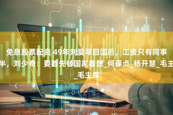 免息股票配资 49年刘爱琴回国后，工资只有同事一半，刘少奇：要首先替国家着想_何葆贞_杨开慧_毛主席