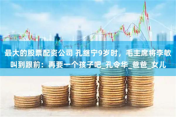 最大的股票配资公司 孔继宁9岁时，毛主席将李敏叫到跟前：再要一个孩子吧_孔令华_爸爸_女儿