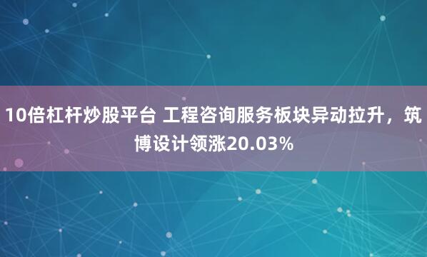 10倍杠杆炒股平台 工程咨询服务板块异动拉升，筑博设计领涨20.03%