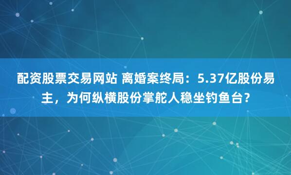 配资股票交易网站 离婚案终局：5.37亿股份易主，为何纵横股份掌舵人稳坐钓鱼台？