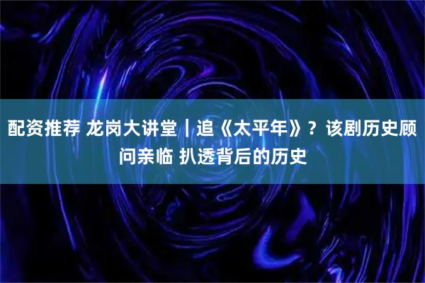 配资推荐 龙岗大讲堂|追《太平年》?该剧历史顾问亲临 扒透背后的历史