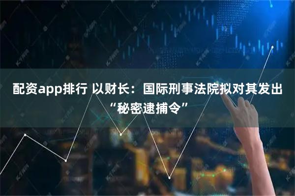 配资app排行 以财长：国际刑事法院拟对其发出“秘密逮捕令”